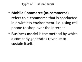 Types of EB (Continued)
• Mobile Commerce (m-commerce)
refers to e-commerce that is conducted
in a wireless environment. i.e. using cell
phone to shop over the Internet
• Business model is the method by which
a company generates revenue to
sustain itself.
 