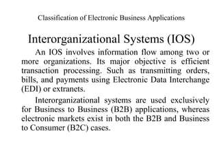 Classification of Electronic Business Applications
Interorganizational Systems (IOS)
An IOS involves information flow among two or
more organizations. Its major objective is efficient
transaction processing. Such as transmitting orders,
bills, and payments using Electronic Data Interchange
(EDI) or extranets.
Interorganizational systems are used exclusively
for Business to Business (B2B) applications, whereas
electronic markets exist in both the B2B and Business
to Consumer (B2C) cases.
 