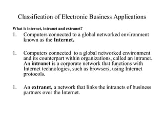 Classification of Electronic Business Applications
What is internet, intranet and extranet?
1. Computers connected to a global networked environment
known as the Internet.
1. Computers connected to a global networked environment
and its counterpart within organizations, called an intranet.
An intranet is a corporate network that functions with
Internet technologies, such as browsers, using Internet
protocols.
1. An extranet, a network that links the intranets of business
partners over the Internet.
 