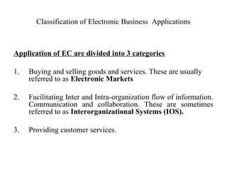 Classification of Electronic Business Applications
Application of EC are divided into 3 categories
1. Buying and selling goods and services. These are usually
referred to as Electronic Markets
2. Facilitating Inter and Intra-organization flow of information.
Communication and collaboration. These are sometimes
referred to as Interorganizational Systems (IOS).
3. Providing customer services.
 