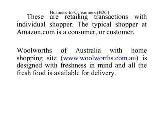 Business-to-Consumers (B2C)
These are retailing transactions with
individual shopper. The typical shopper at
Amazon.com is a consumer, or customer.
Woolworths of Australia with home
shopping site (www.woolworths.com.au) is
designed with freshness in mind and all the
fresh food is available for delivery.
 