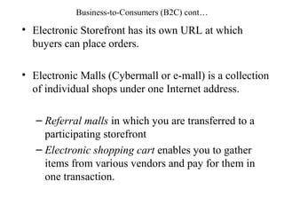 Business-to-Consumers (B2C) cont…
• Electronic Storefront has its own URL at which
buyers can place orders.
• Electronic Malls (Cybermall or e-mall) is a collection
of individual shops under one Internet address.
– Referral malls in which you are transferred to a
participating storefront
– Electronic shopping cart enables you to gather
items from various vendors and pay for them in
one transaction.
 