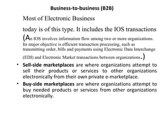 Business-to-business (B2B)
Most of Electronic Business
today is of this type. It includes the IOS transactions
(An IOS involves information flow among two or more organizations.
Its major objective is efficient transaction processing, such as
transmitting order, bills and payments using Electronic Data Interchange
(EDI) and Electronic Market transactions between organizations.)
• Sell-side marketplaces are where organizations attempt to
sell their products or services to other organizations
electronically from their own private e-marketplace.
• Buy-side marketplaces are where organizations attempt to
buy needed products or services from other organizations
electronically.
 