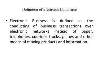 Definition of Electronic Commerce
• Electronic Business is defined as the
conducting of business transactions over
electronic networks instead of paper,
telephones, couriers, tracks, planes and other
means of moving products and information.
 