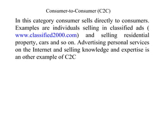 Consumer-to-Consumer (C2C)
In this category consumer sells directly to consumers.
Examples are individuals selling in classified ads (
www.classified2000.com) and selling residential
property, cars and so on. Advertising personal services
on the Internet and selling knowledge and expertise is
an other example of C2C
 