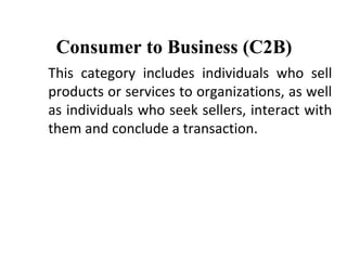 Consumer to Business (C2B)
This category includes individuals who sell
products or services to organizations, as well
as individuals who seek sellers, interact with
them and conclude a transaction.
 