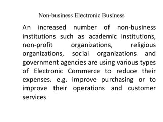 Non-business Electronic Business
An increased number of non-business
institutions such as academic institutions,
non-profit organizations, religious
organizations, social organizations and
government agencies are using various types
of Electronic Commerce to reduce their
expenses. e.g. improve purchasing or to
improve their operations and customer
services
 