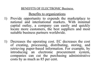 BENEFITS OF ELECTRONIC Business
Benefits to organizations
1) Provide opportunity to expends the marketplace to
national and international markets. With minimal
capital outlay, a company can easily and quickly
locate more customers, the best suppliers and most
suitable business partners worldwide.
1) Decreases the operating cost. EC decreases the cost
of creating, processing, distributing, storing, and
retrieving paper-based information. For example, by
introducing an electronic procurement system,
companies can cut the purchasing administrative
costs by as much as 85 per cent.
 