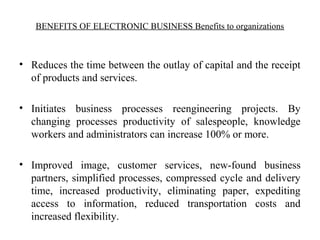 BENEFITS OF ELECTRONIC BUSINESS Benefits to organizations
• Reduces the time between the outlay of capital and the receipt
of products and services.
• Initiates business processes reengineering projects. By
changing processes productivity of salespeople, knowledge
workers and administrators can increase 100% or more.
• Improved image, customer services, new-found business
partners, simplified processes, compressed cycle and delivery
time, increased productivity, eliminating paper, expediting
access to information, reduced transportation costs and
increased flexibility.
 