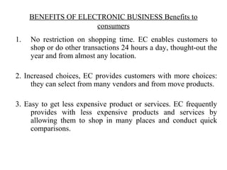 BENEFITS OF ELECTRONIC BUSINESS Benefits to
consumers
1. No restriction on shopping time. EC enables customers to
shop or do other transactions 24 hours a day, thought-out the
year and from almost any location.
2. Increased choices, EC provides customers with more choices:
they can select from many vendors and from move products.
3. Easy to get less expensive product or services. EC frequently
provides with less expensive products and services by
allowing them to shop in many places and conduct quick
comparisons.
 