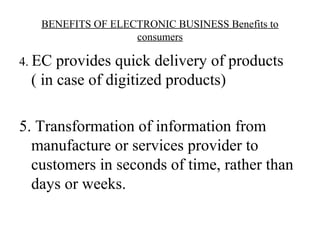BENEFITS OF ELECTRONIC BUSINESS Benefits to
consumers
4. EC provides quick delivery of products
( in case of digitized products)
5. Transformation of information from
manufacture or services provider to
customers in seconds of time, rather than
days or weeks.
 