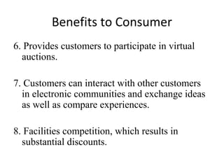 Benefits to Consumer
6. Provides customers to participate in virtual
auctions.
7. Customers can interact with other customers
in electronic communities and exchange ideas
as well as compare experiences.
8. Facilities competition, which results in
substantial discounts.
 
