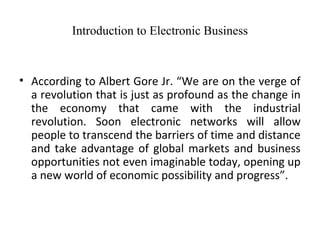 Introduction to Electronic Business
• According to Albert Gore Jr. “We are on the verge of
a revolution that is just as profound as the change in
the economy that came with the industrial
revolution. Soon electronic networks will allow
people to transcend the barriers of time and distance
and take advantage of global markets and business
opportunities not even imaginable today, opening up
a new world of economic possibility and progress”.
 