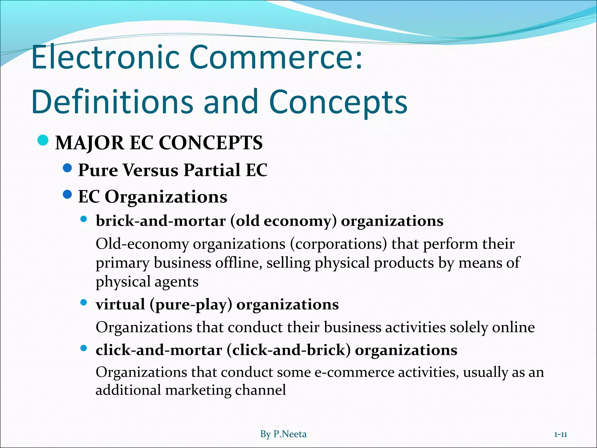 Electronic Commerce:
Definitions and Concepts
MAJOR EC CONCEPTS
Pure Versus Partial EC
EC Organizations
 brick-and-mortar (old economy) organizations
Old-economy organizations (corporations) that perform their
primary business offline, selling physical products by means of
physical agents
 virtual (pure-play) organizations
Organizations that conduct their business activities solely online
 click-and-mortar (click-and-brick) organizations
Organizations that conduct some e-commerce activities, usually as an
additional marketing channel
1-11By P.Neeta
 