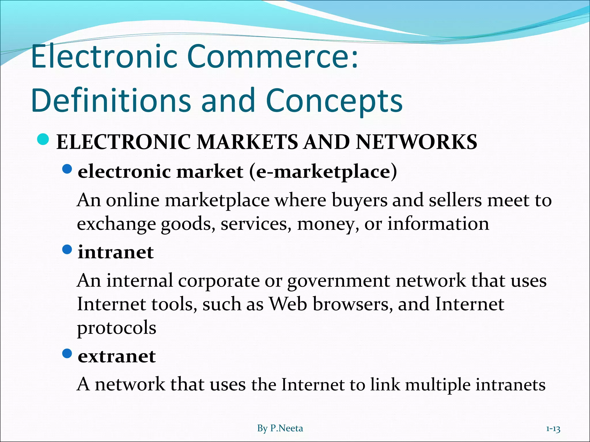 Electronic Commerce:
Definitions and Concepts
ELECTRONIC MARKETS AND NETWORKS
electronic market (e-marketplace)
An online marketplace where buyers and sellers meet to
exchange goods, services, money, or information
intranet
An internal corporate or government network that uses
Internet tools, such as Web browsers, and Internet
protocols
extranet
A network that uses the Internet to link multiple intranets
1-13By P.Neeta
 