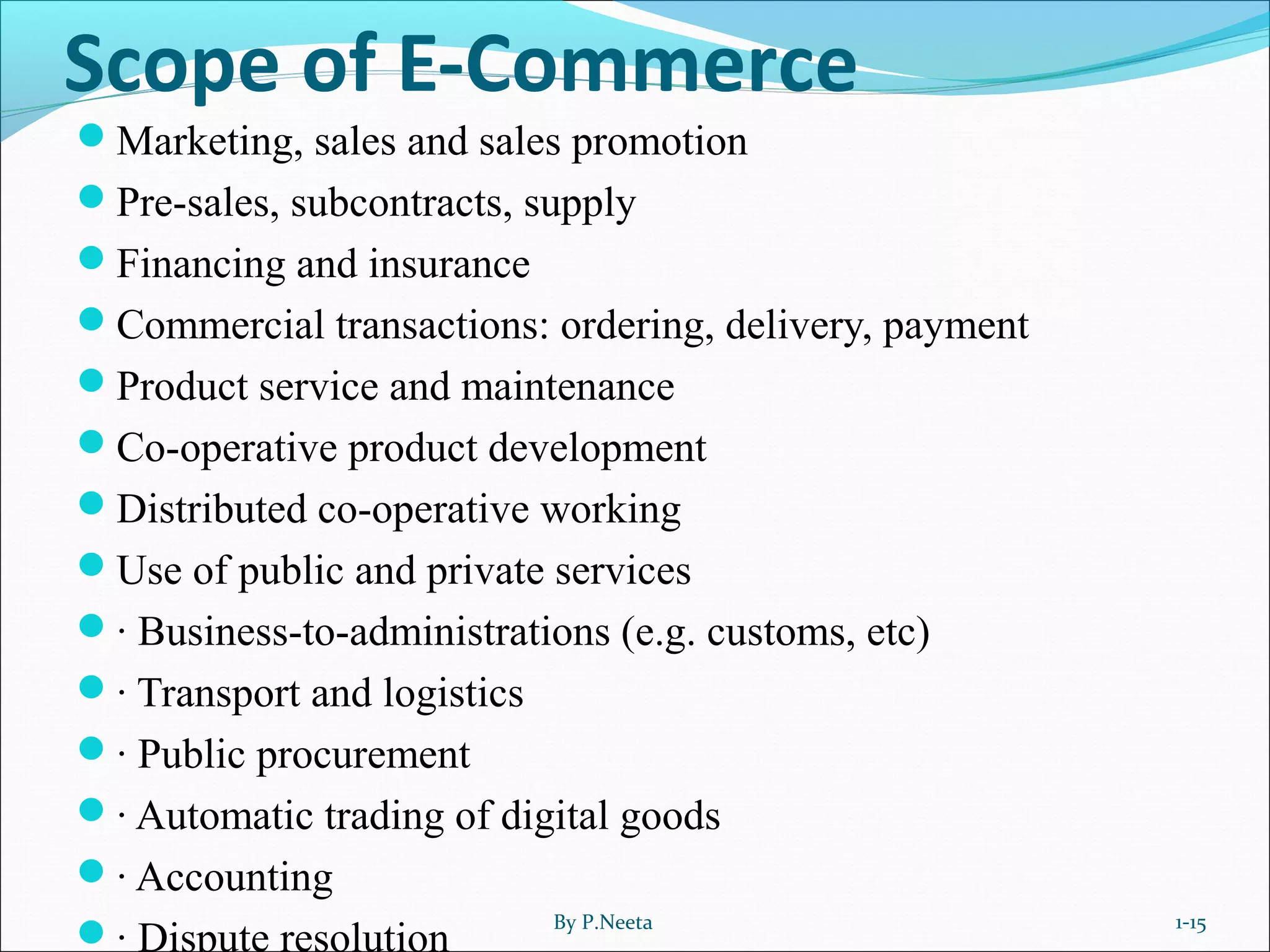 Scope of E-Commerce
Marketing, sales and sales promotion
Pre-sales, subcontracts, supply
Financing and insurance
Commercial transactions: ordering, delivery, payment
Product service and maintenance
Co-operative product development
Distributed co-operative working
Use of public and private services
· Business-to-administrations (e.g. customs, etc)
· Transport and logistics
· Public procurement
· Automatic trading of digital goods
· Accounting
· Dispute resolution
By P.Neeta 1-15
 