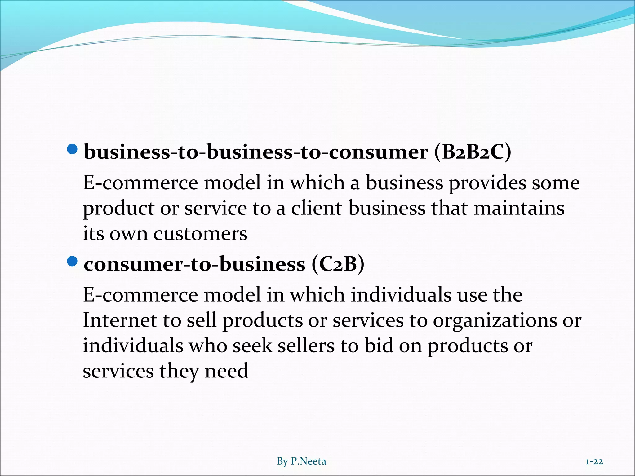 business-to-business-to-consumer (B2B2C)
E-commerce model in which a business provides some
product or service to a client business that maintains
its own customers
consumer-to-business (C2B)
E-commerce model in which individuals use the
Internet to sell products or services to organizations or
individuals who seek sellers to bid on products or
services they need
1-22By P.Neeta
 