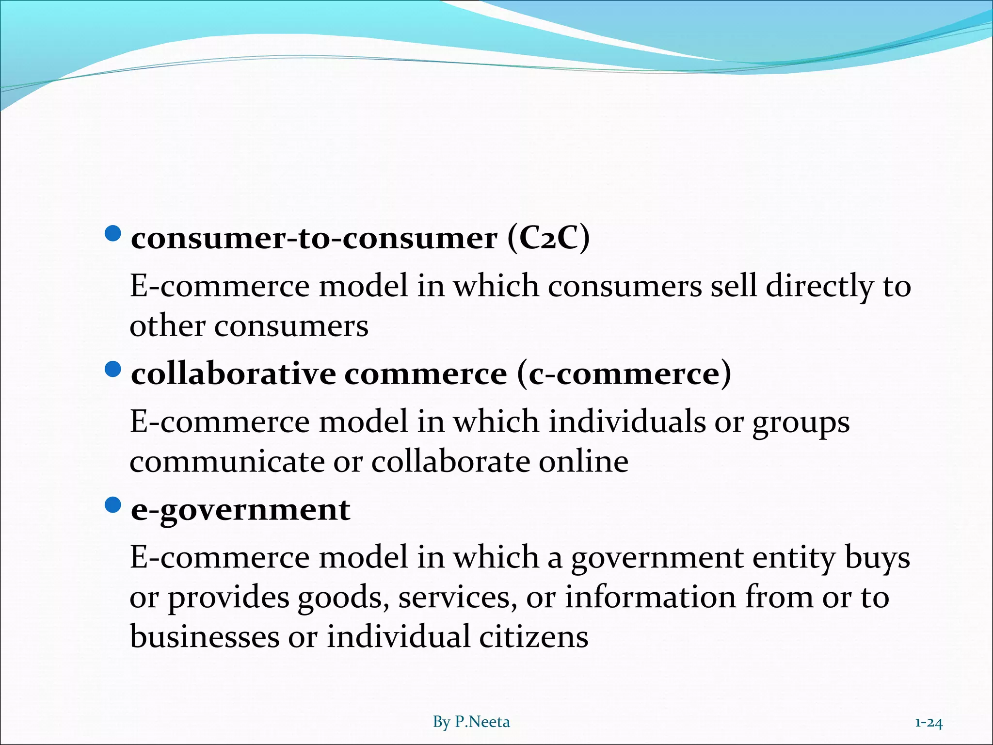 consumer-to-consumer (C2C)
E-commerce model in which consumers sell directly to
other consumers
collaborative commerce (c-commerce)
E-commerce model in which individuals or groups
communicate or collaborate online
e-government
E-commerce model in which a government entity buys
or provides goods, services, or information from or to
businesses or individual citizens
1-24By P.Neeta
 