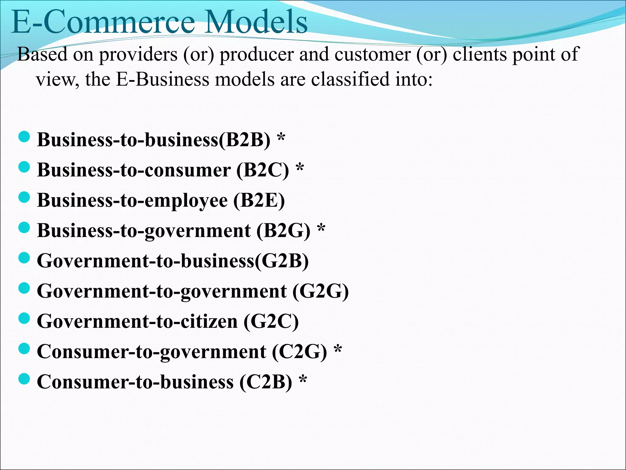 E-Commerce Models
Based on providers (or) producer and customer (or) clients point of
view, the E-Business models are classified into:
Business-to-business(B2B) *
Business-to-consumer (B2C) *
Business-to-employee (B2E)
Business-to-government (B2G) *
Government-to-business(G2B)
Government-to-government (G2G)
Government-to-citizen (G2C)
Consumer-to-government (C2G) *
Consumer-to-business (C2B) *
 