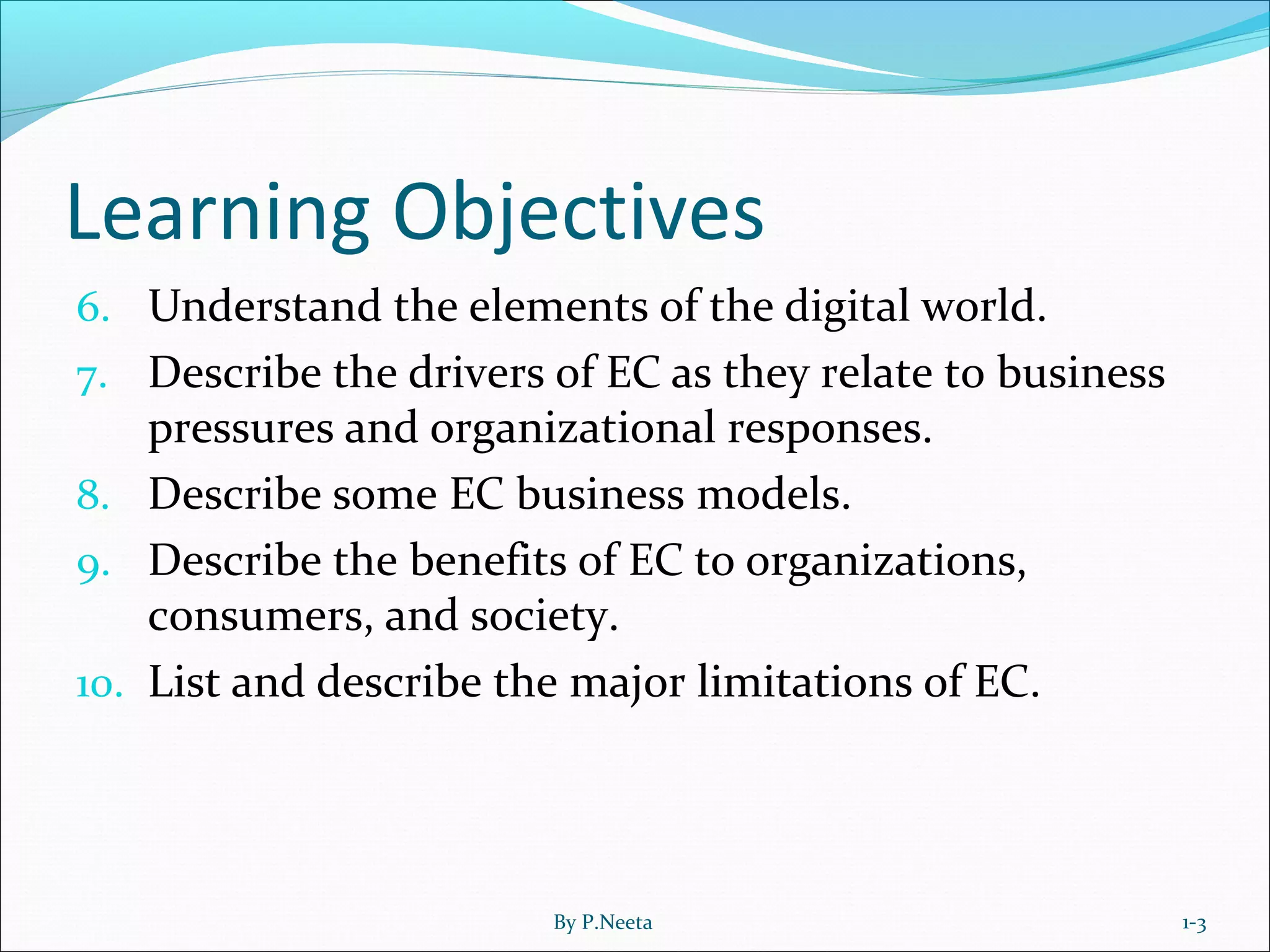 Learning Objectives
6. Understand the elements of the digital world.
7. Describe the drivers of EC as they relate to business
pressures and organizational responses.
8. Describe some EC business models.
9. Describe the benefits of EC to organizations,
consumers, and society.
10. List and describe the major limitations of EC.
1-3By P.Neeta
 