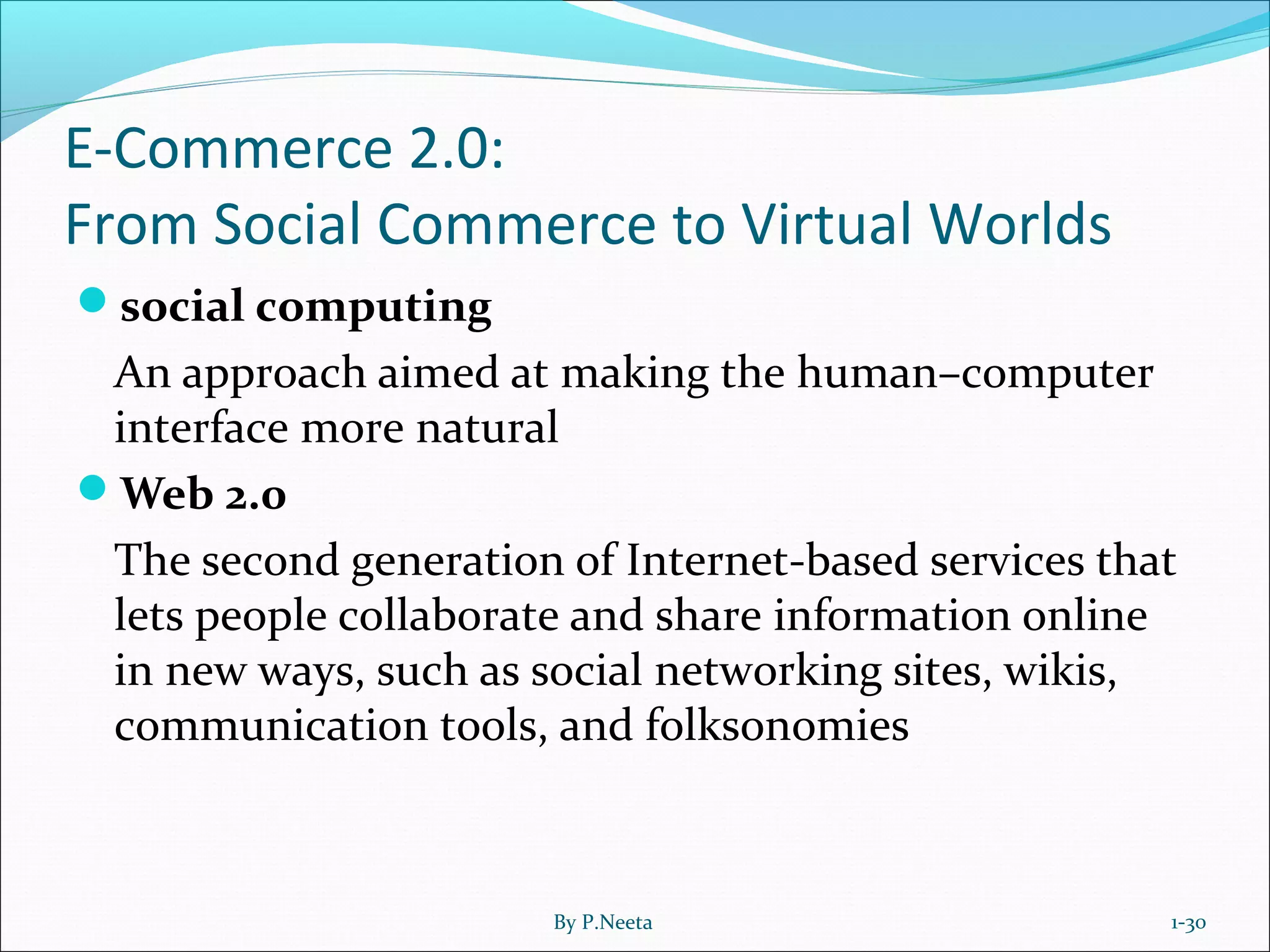 E-Commerce 2.0:
From Social Commerce to Virtual Worlds
social computing
An approach aimed at making the human–computer
interface more natural
Web 2.0
The second generation of Internet-based services that
lets people collaborate and share information online
in new ways, such as social networking sites, wikis,
communication tools, and folksonomies
1-30By P.Neeta
 