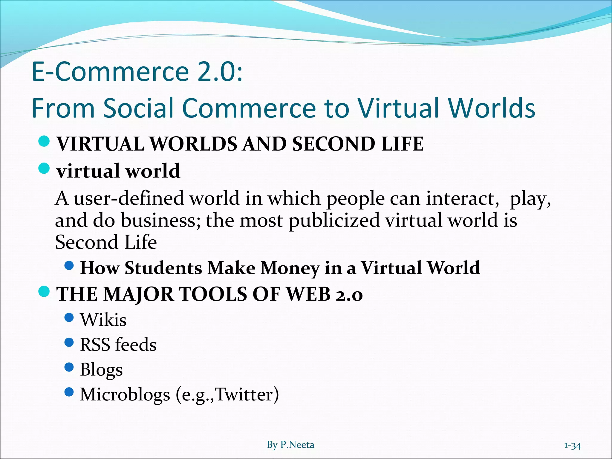 E-Commerce 2.0:
From Social Commerce to Virtual Worlds
VIRTUAL WORLDS AND SECOND LIFE
virtual world
A user-defined world in which people can interact, play,
and do business; the most publicized virtual world is
Second Life
How Students Make Money in a Virtual World
THE MAJOR TOOLS OF WEB 2.0
Wikis
RSS feeds
Blogs
Microblogs (e.g.,Twitter)
1-34By P.Neeta
 