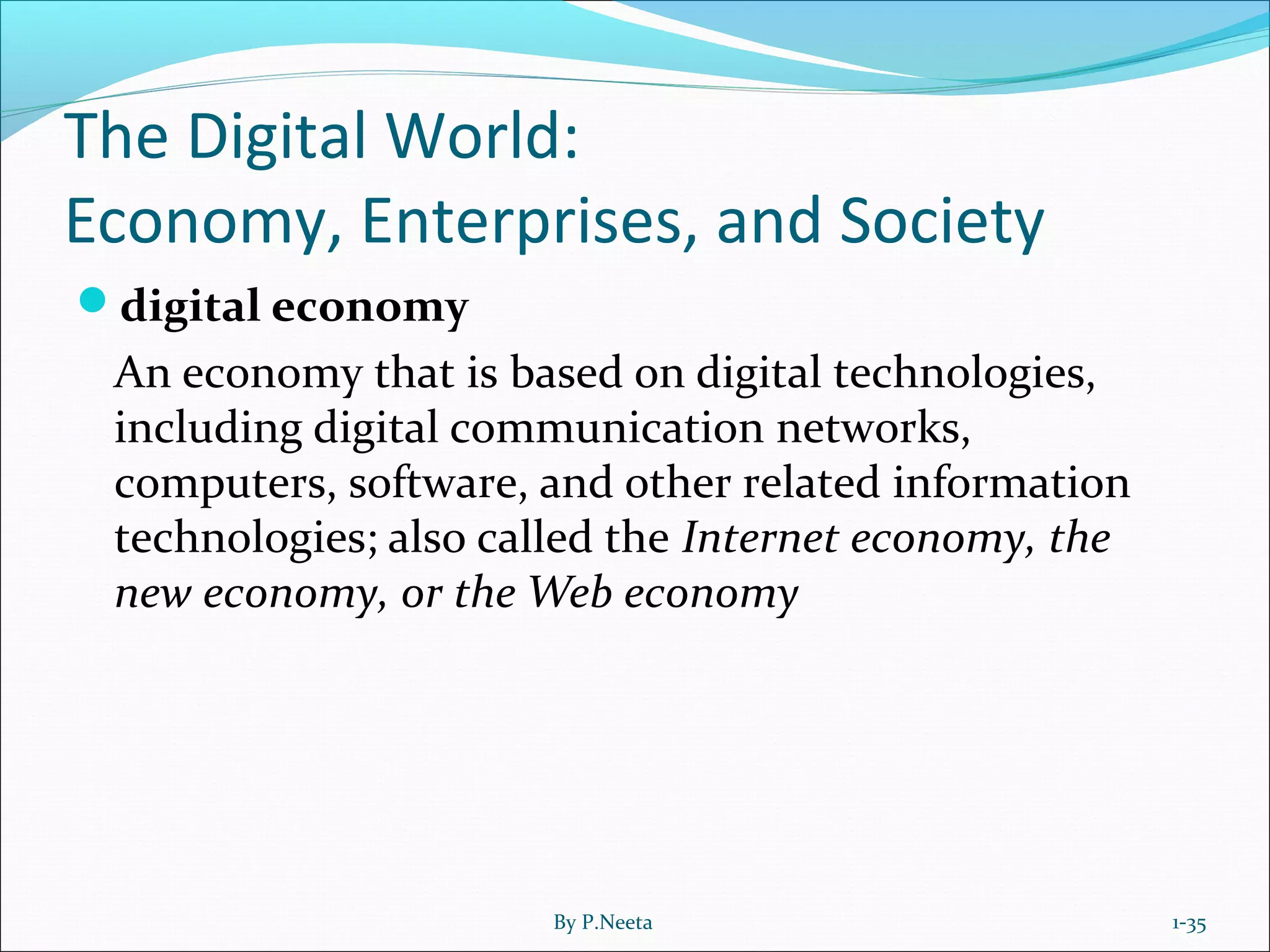 The Digital World:
Economy, Enterprises, and Society
digital economy
An economy that is based on digital technologies,
including digital communication networks,
computers, software, and other related information
technologies; also called the Internet economy, the
new economy, or the Web economy
1-35By P.Neeta
 