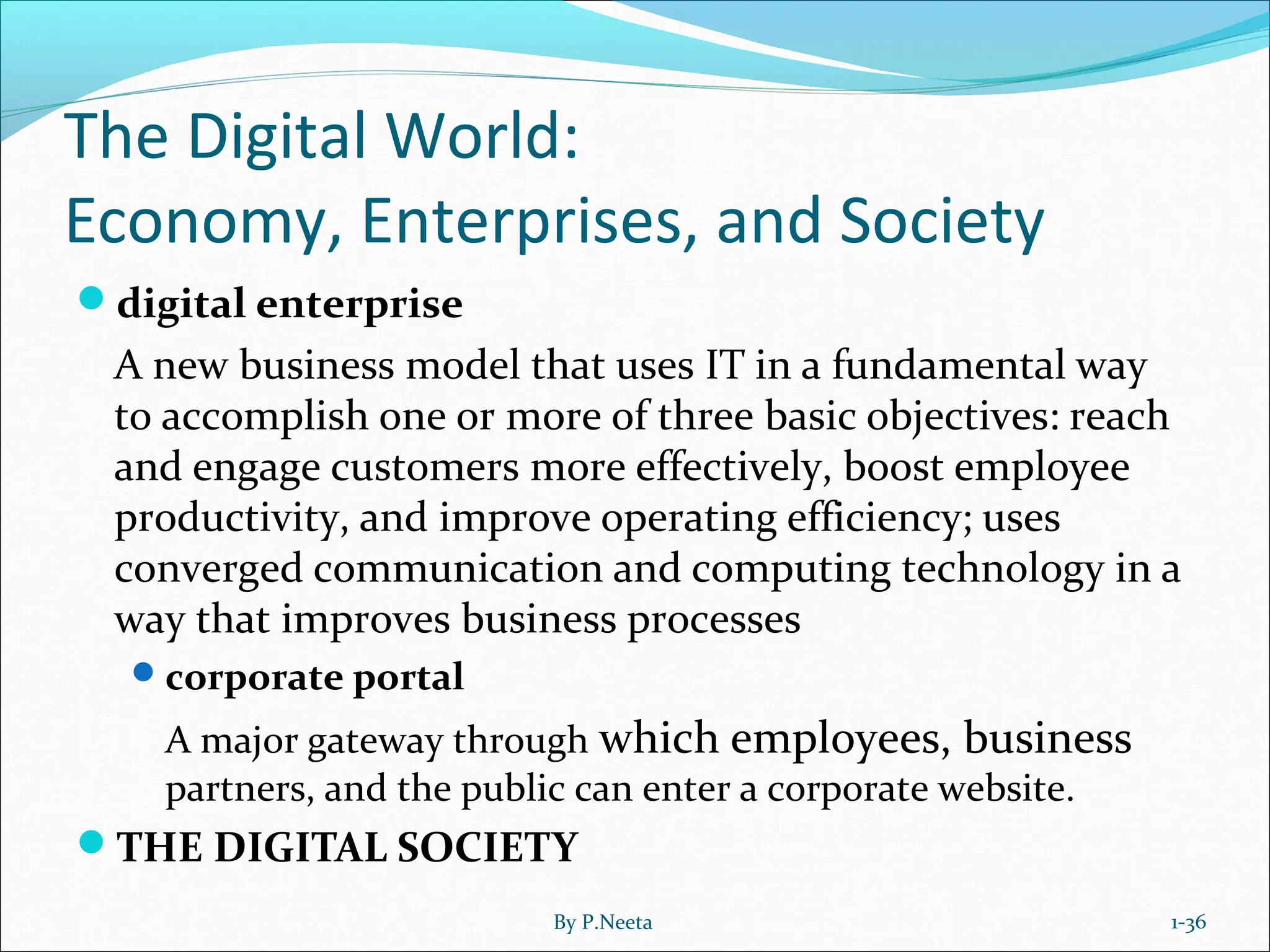 The Digital World:
Economy, Enterprises, and Society
digital enterprise
A new business model that uses IT in a fundamental way
to accomplish one or more of three basic objectives: reach
and engage customers more effectively, boost employee
productivity, and improve operating efficiency; uses
converged communication and computing technology in a
way that improves business processes
corporate portal
A major gateway through which employees, business
partners, and the public can enter a corporate website.
THE DIGITAL SOCIETY
1-36By P.Neeta
 
