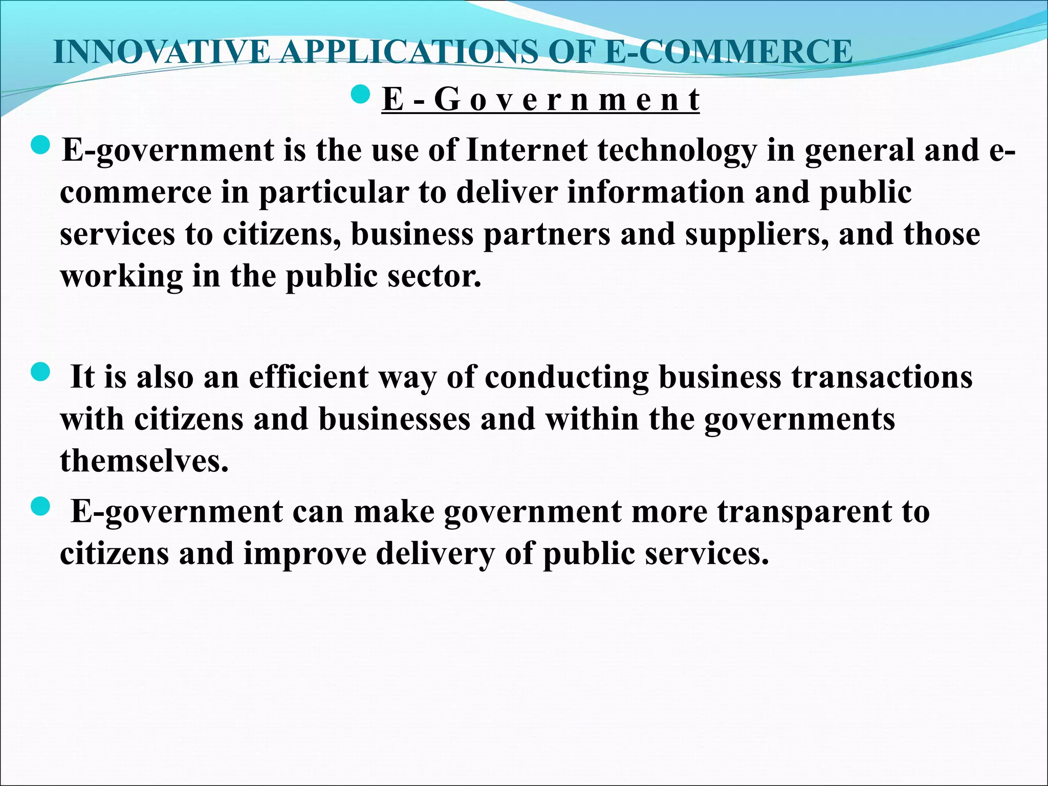 INNOVATIVE APPLICATIONS OF E-COMMERCE
E - G o v e r n m e n t
E-government is the use of Internet technology in general and e-
commerce in particular to deliver information and public
services to citizens, business partners and suppliers, and those
working in the public sector.
 It is also an efficient way of conducting business transactions
with citizens and businesses and within the governments
themselves.
 E-government can make government more transparent to
citizens and improve delivery of public services.
 