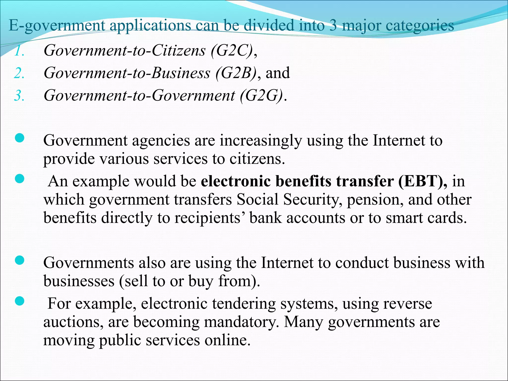E-government applications can be divided into 3 major categories
1. Government-to-Citizens (G2C),
2. Government-to-Business (G2B), and
3. Government-to-Government (G2G).
 Government agencies are increasingly using the Internet to
provide various services to citizens.
 An example would be electronic benefits transfer (EBT), in
which government transfers Social Security, pension, and other
benefits directly to recipients’ bank accounts or to smart cards.
 Governments also are using the Internet to conduct business with
businesses (sell to or buy from).
 For example, electronic tendering systems, using reverse
auctions, are becoming mandatory. Many governments are
moving public services online.
 