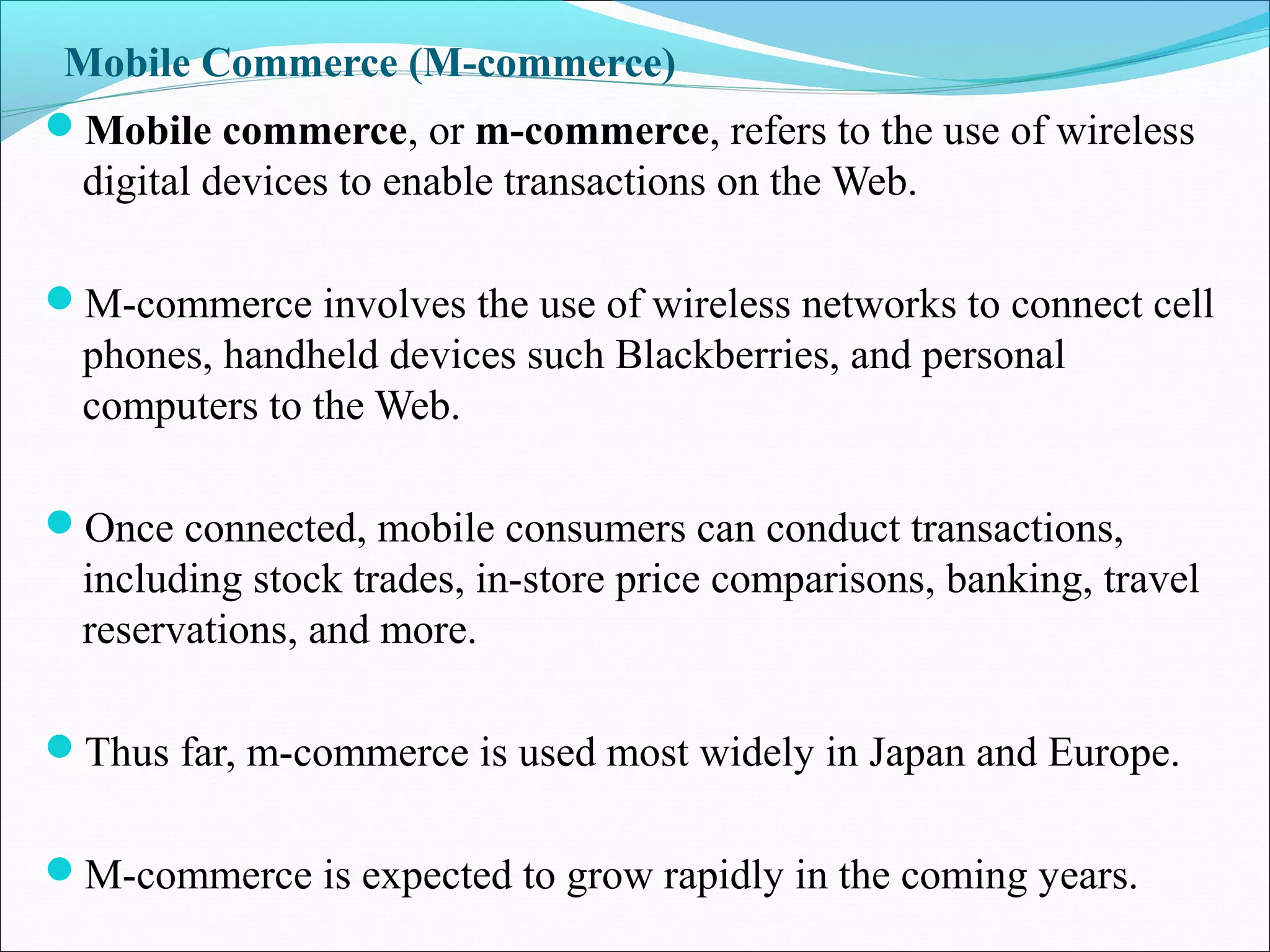 Mobile Commerce (M-commerce)
Mobile commerce, or m-commerce, refers to the use of wireless
digital devices to enable transactions on the Web.
M-commerce involves the use of wireless networks to connect cell
phones, handheld devices such Blackberries, and personal
computers to the Web.
Once connected, mobile consumers can conduct transactions,
including stock trades, in-store price comparisons, banking, travel
reservations, and more.
Thus far, m-commerce is used most widely in Japan and Europe.
M-commerce is expected to grow rapidly in the coming years.
 