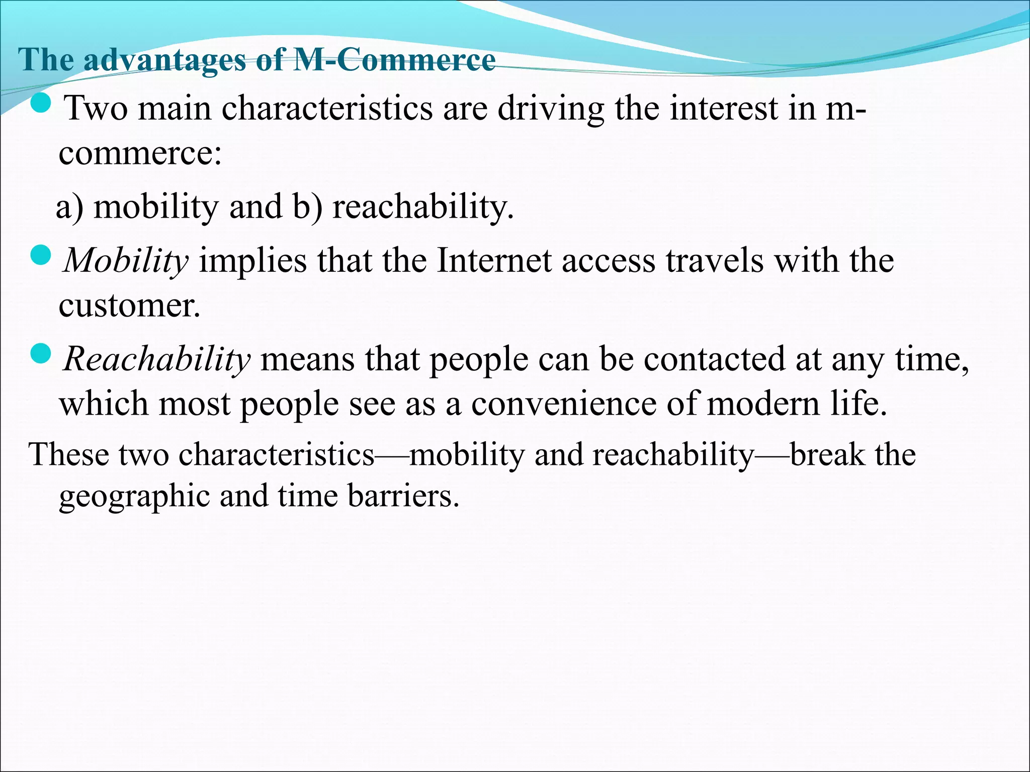 The advantages of M-Commerce
Two main characteristics are driving the interest in m-
commerce:
a) mobility and b) reachability.
Mobility implies that the Internet access travels with the
customer.
Reachability means that people can be contacted at any time,
which most people see as a convenience of modern life.
These two characteristics—mobility and reachability—break the
geographic and time barriers.
 