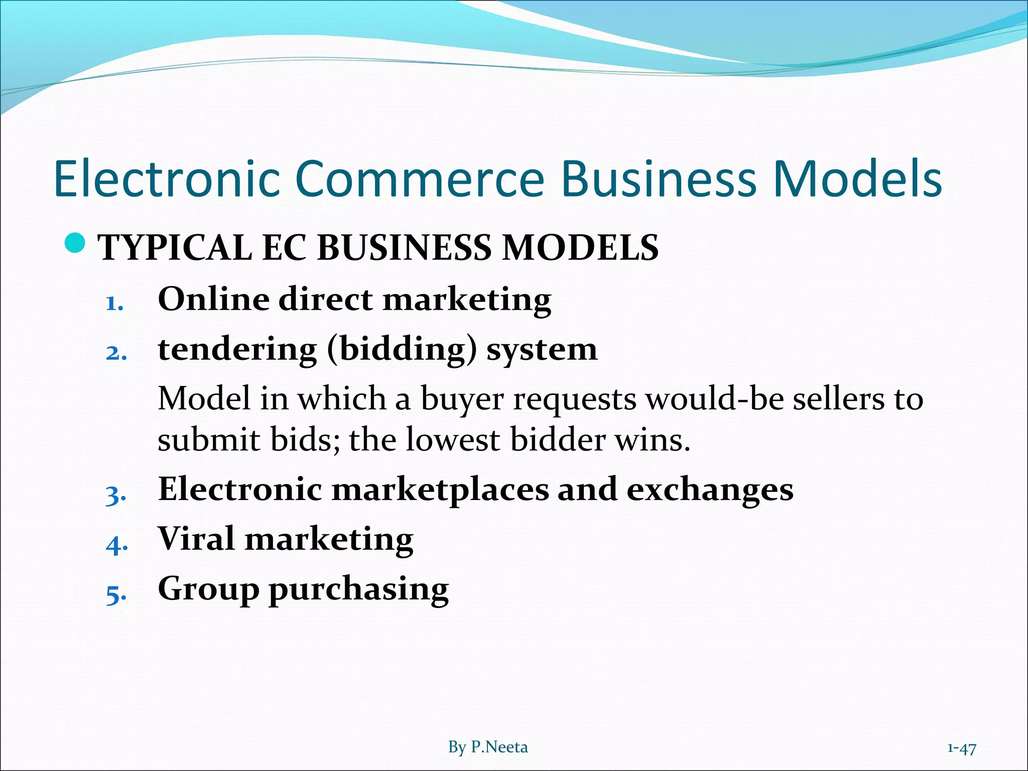 Electronic Commerce Business Models
TYPICAL EC BUSINESS MODELS
1. Online direct marketing
2. tendering (bidding) system
Model in which a buyer requests would-be sellers to
submit bids; the lowest bidder wins.
3. Electronic marketplaces and exchanges
4. Viral marketing
5. Group purchasing
1-47By P.Neeta
 