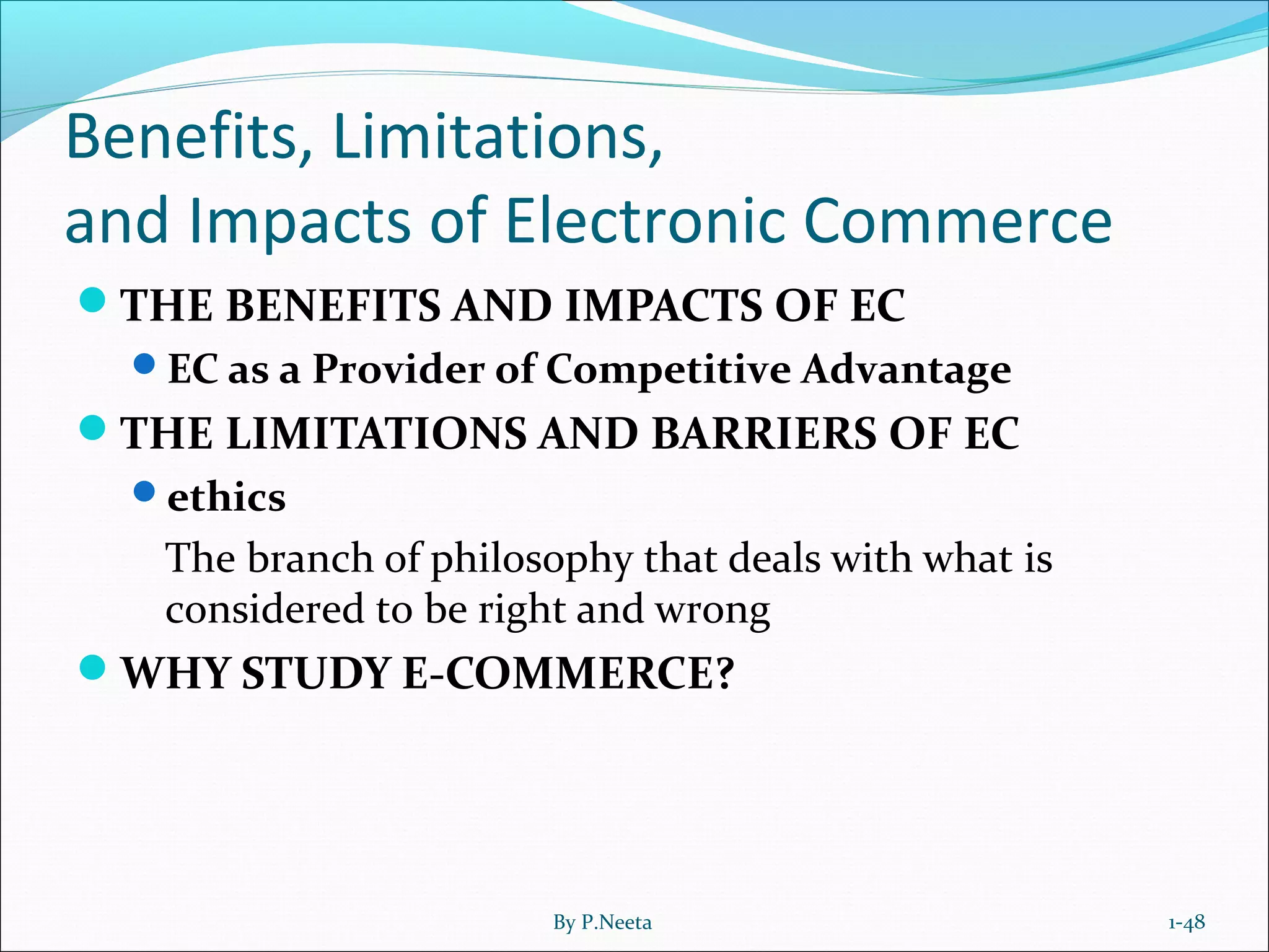 Benefits, Limitations,
and Impacts of Electronic Commerce
THE BENEFITS AND IMPACTS OF EC
EC as a Provider of Competitive Advantage
THE LIMITATIONS AND BARRIERS OF EC
ethics
The branch of philosophy that deals with what is
considered to be right and wrong
WHY STUDY E-COMMERCE?
1-48By P.Neeta
 