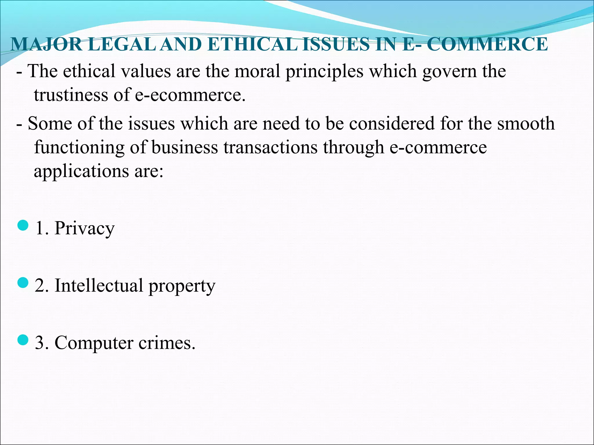 MAJOR LEGALAND ETHICAL ISSUES IN E- COMMERCE
- The ethical values are the moral principles which govern the
trustiness of e-ecommerce.
- Some of the issues which are need to be considered for the smooth
functioning of business transactions through e-commerce
applications are:
1. Privacy
2. Intellectual property
3. Computer crimes.
 