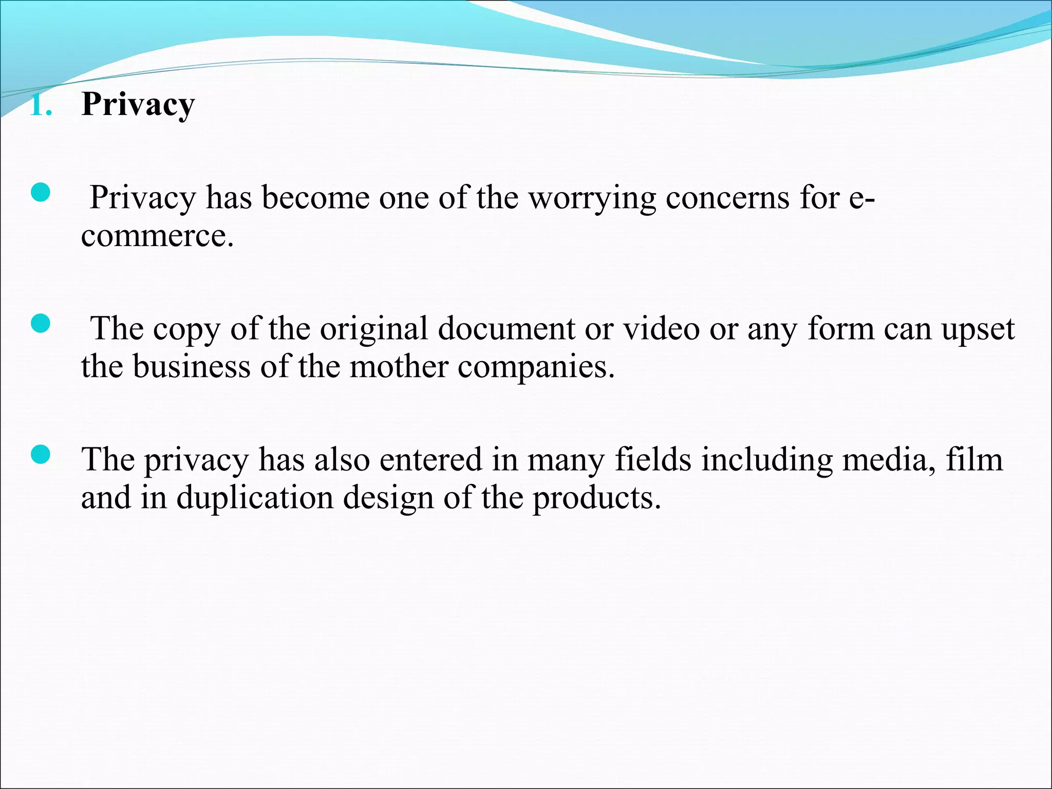 1. Privacy
 Privacy has become one of the worrying concerns for e-
commerce.
 The copy of the original document or video or any form can upset
the business of the mother companies.
 The privacy has also entered in many fields including media, film
and in duplication design of the products.
 