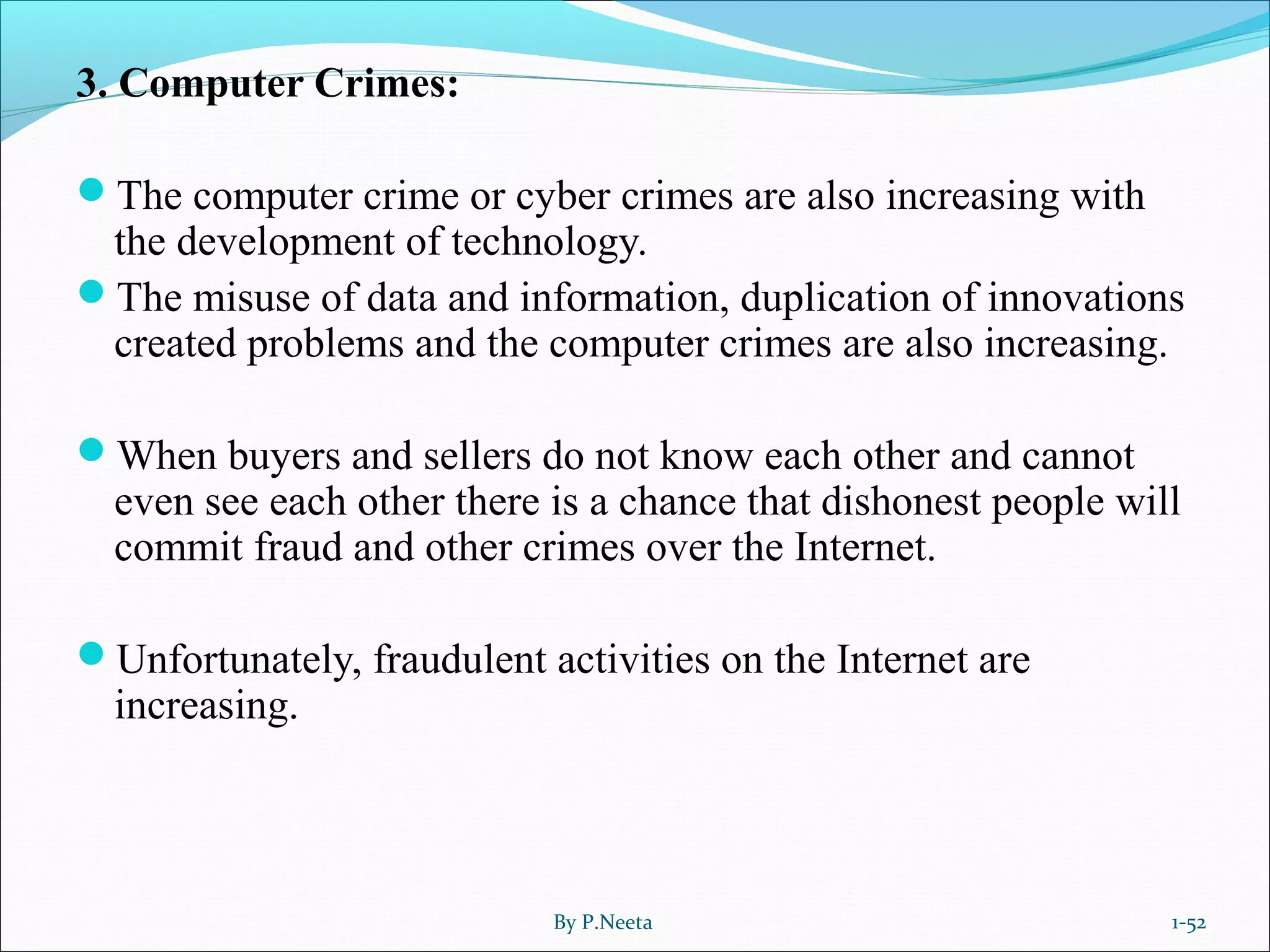 3. Computer Crimes:
The computer crime or cyber crimes are also increasing with
the development of technology.
The misuse of data and information, duplication of innovations
created problems and the computer crimes are also increasing.
When buyers and sellers do not know each other and cannot
even see each other there is a chance that dishonest people will
commit fraud and other crimes over the Internet.
Unfortunately, fraudulent activities on the Internet are
increasing.
By P.Neeta 1-52
 