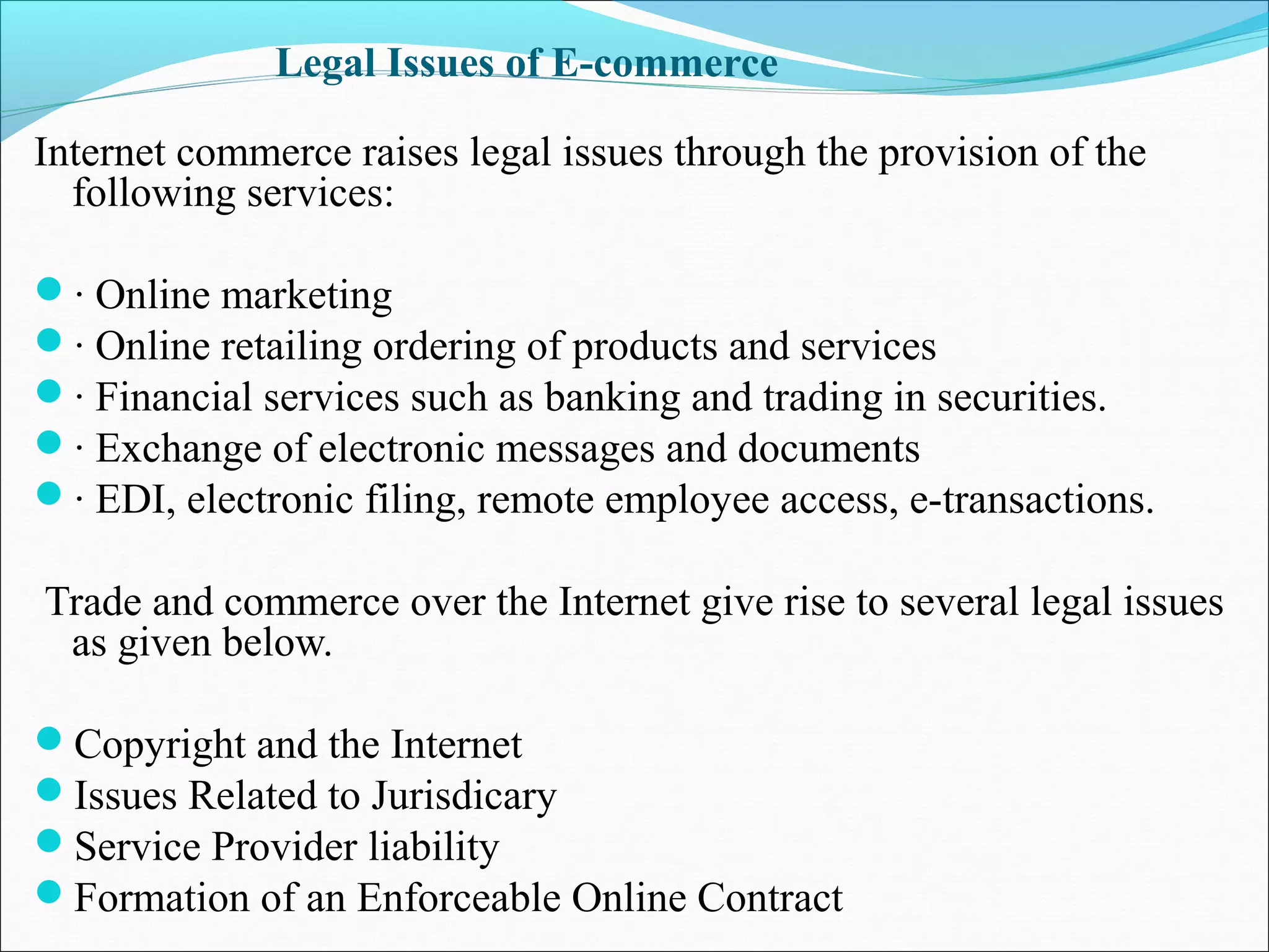 Legal Issues of E-commerce
Internet commerce raises legal issues through the provision of the
following services:
· Online marketing
· Online retailing ordering of products and services
· Financial services such as banking and trading in securities.
· Exchange of electronic messages and documents
· EDI, electronic filing, remote employee access, e-transactions.
Trade and commerce over the Internet give rise to several legal issues
as given below.
Copyright and the Internet
Issues Related to Jurisdicary
Service Provider liability
Formation of an Enforceable Online Contract
 