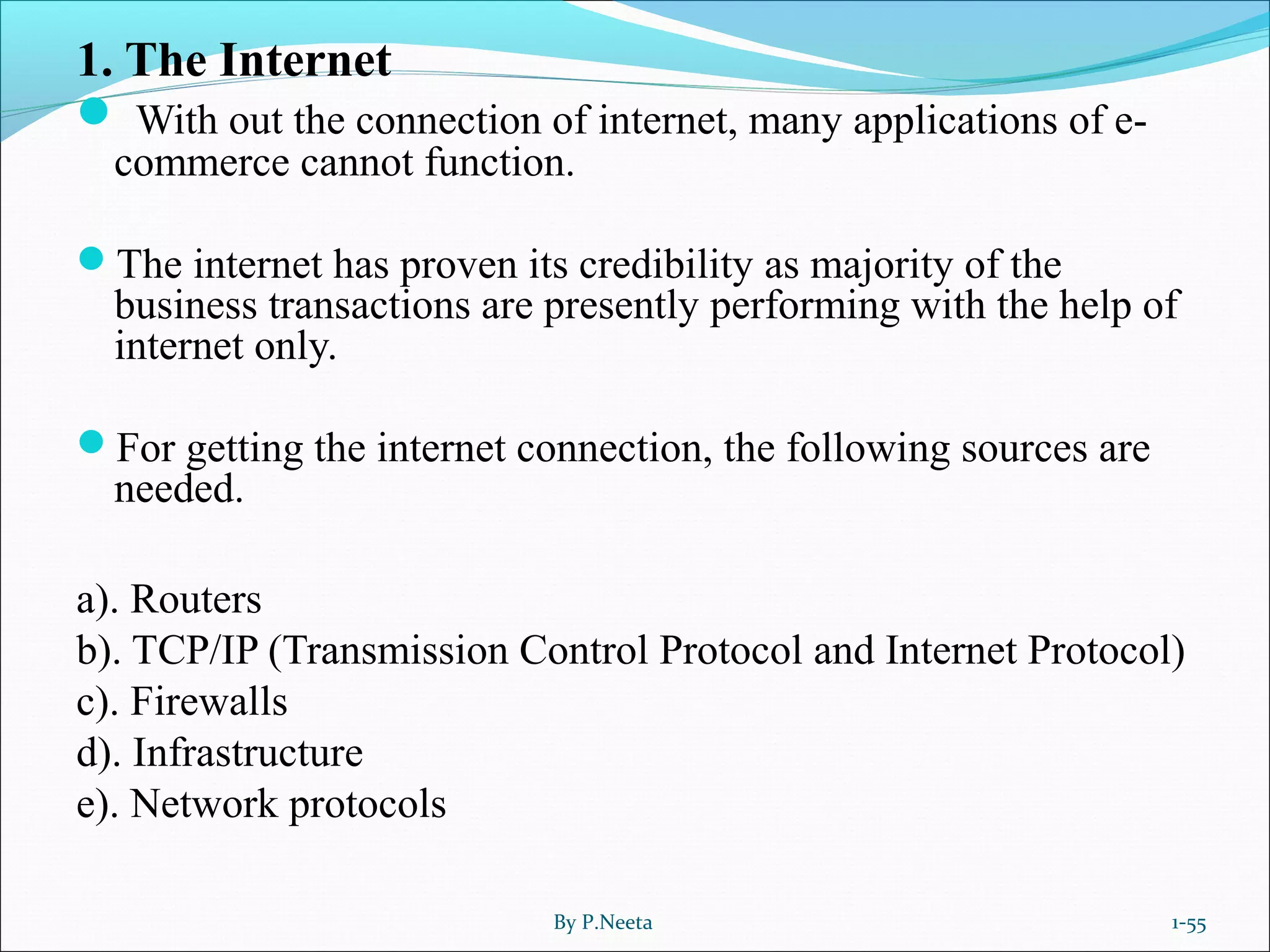1. The Internet
 With out the connection of internet, many applications of e-
commerce cannot function.
The internet has proven its credibility as majority of the
business transactions are presently performing with the help of
internet only.
For getting the internet connection, the following sources are
needed.
a). Routers
b). TCP/IP (Transmission Control Protocol and Internet Protocol)
c). Firewalls
d). Infrastructure
e). Network protocols
By P.Neeta 1-55
 