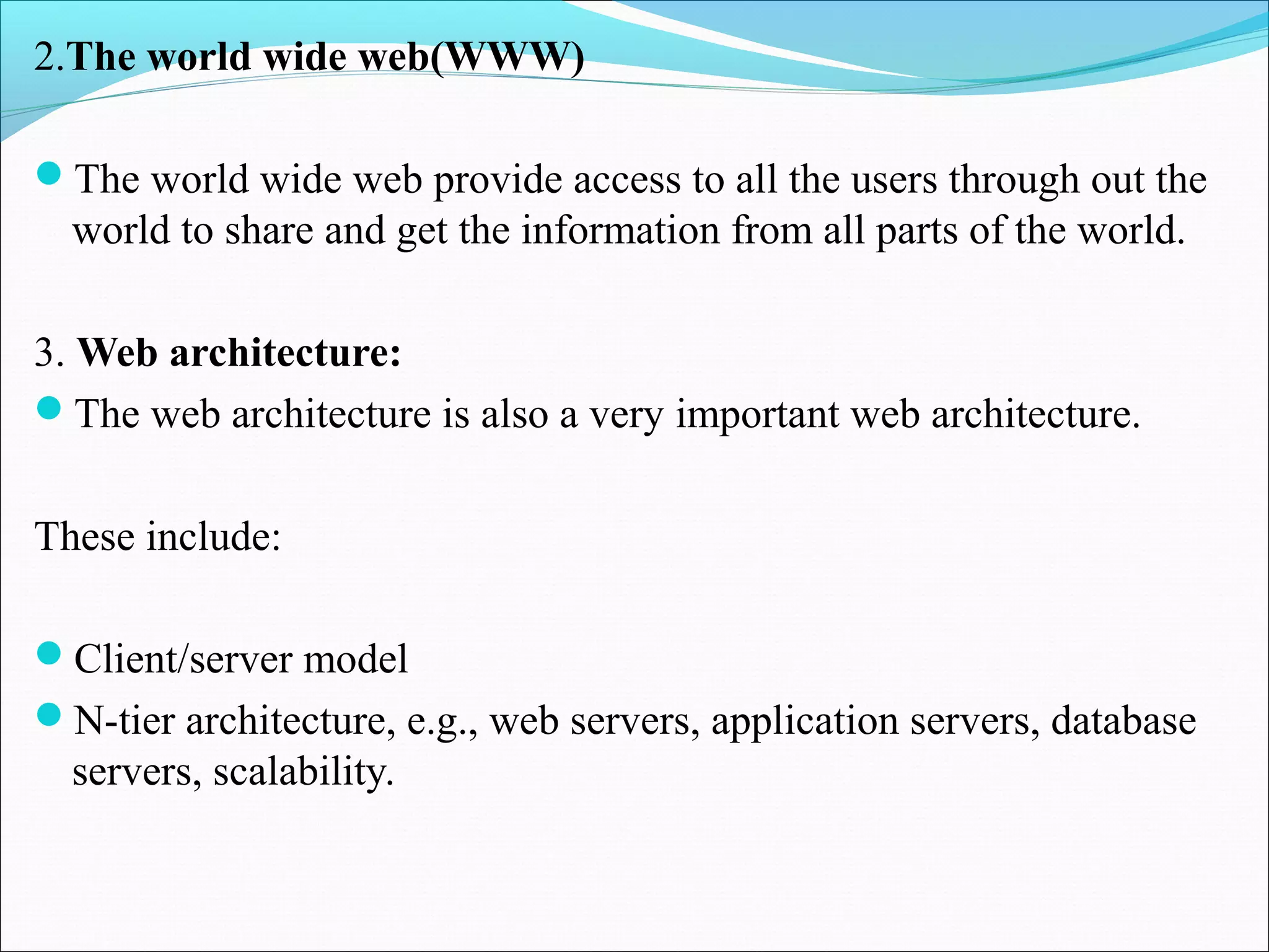 2.The world wide web(WWW)
The world wide web provide access to all the users through out the
world to share and get the information from all parts of the world.
3. Web architecture:
The web architecture is also a very important web architecture.
These include:
Client/server model
N-tier architecture, e.g., web servers, application servers, database
servers, scalability.
 