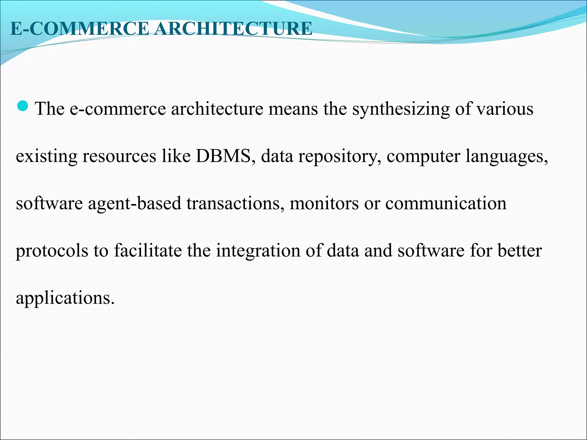 E-COMMERCE ARCHITECTURE
The e-commerce architecture means the synthesizing of various
existing resources like DBMS, data repository, computer languages,
software agent-based transactions, monitors or communication
protocols to facilitate the integration of data and software for better
applications.
 