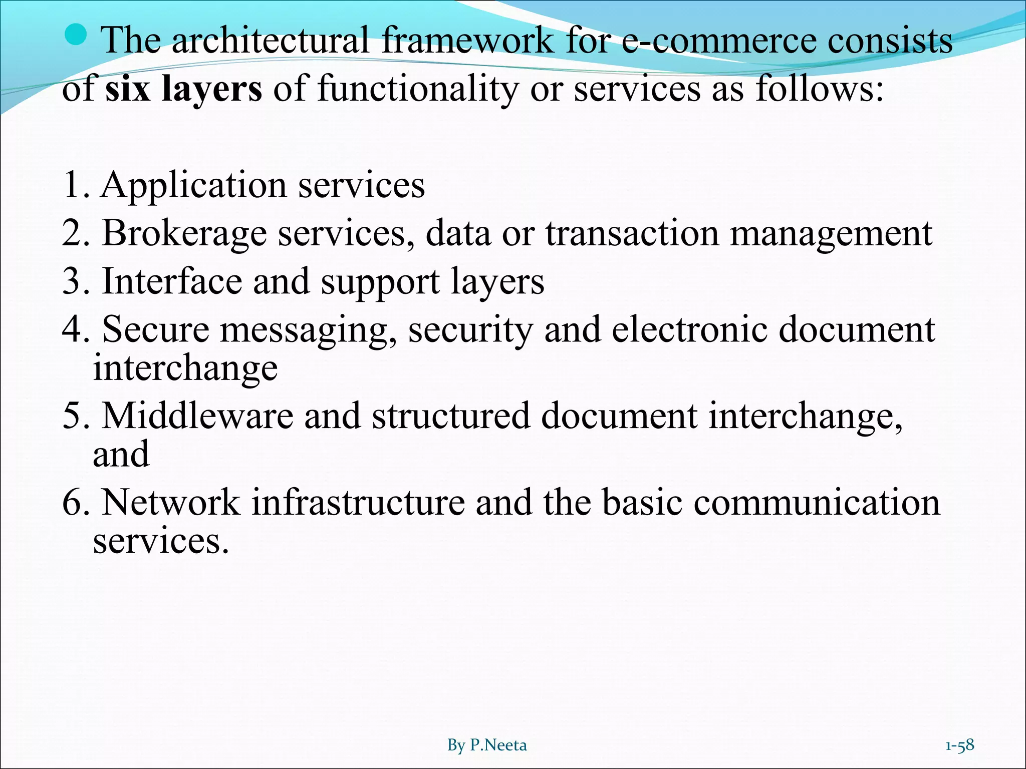The architectural framework for e-commerce consists
of six layers of functionality or services as follows:
1. Application services
2. Brokerage services, data or transaction management
3. Interface and support layers
4. Secure messaging, security and electronic document
interchange
5. Middleware and structured document interchange,
and
6. Network infrastructure and the basic communication
services.
By P.Neeta 1-58
 