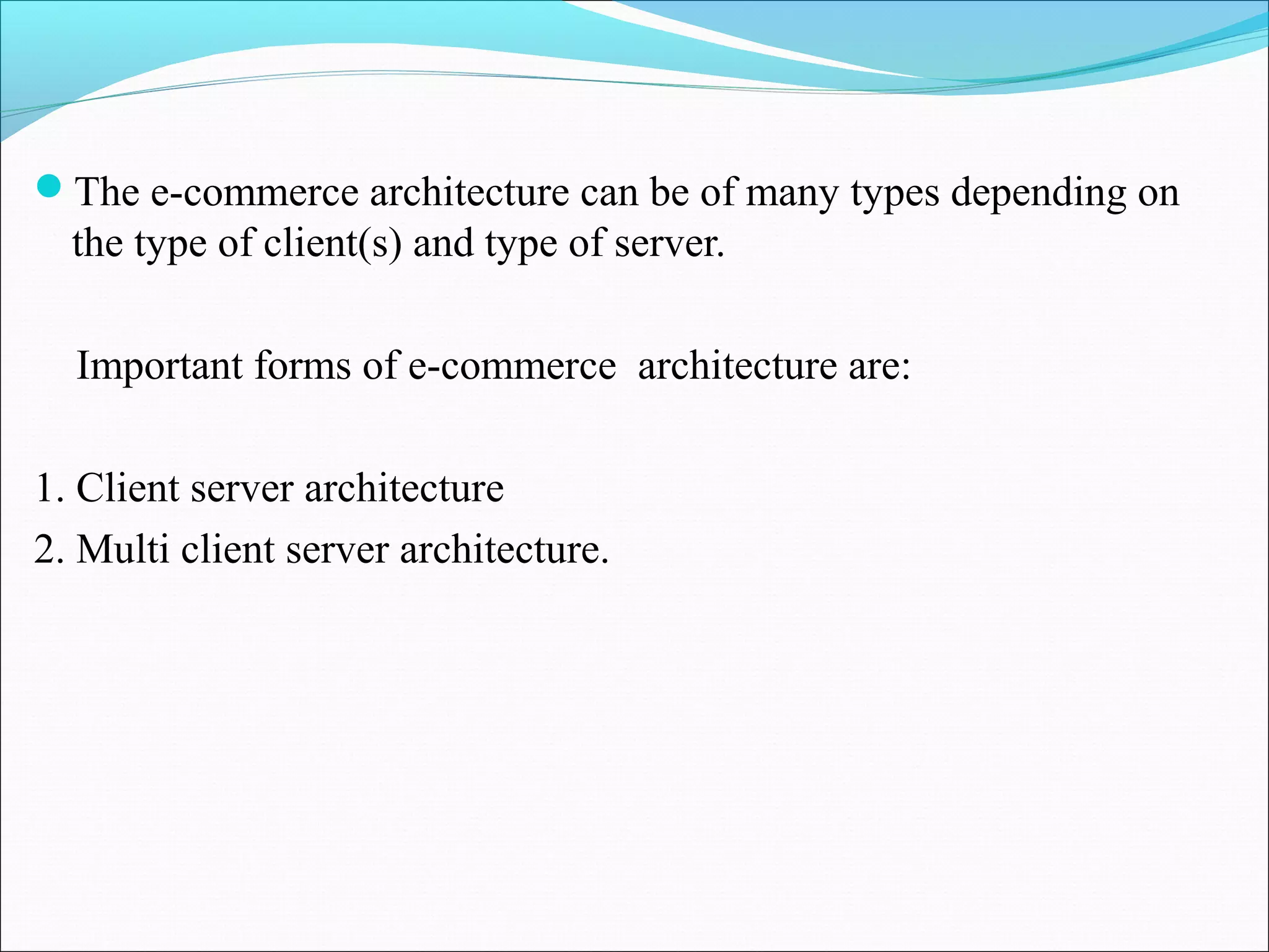 The e-commerce architecture can be of many types depending on
the type of client(s) and type of server.
Important forms of e-commerce architecture are:
1. Client server architecture
2. Multi client server architecture.
 