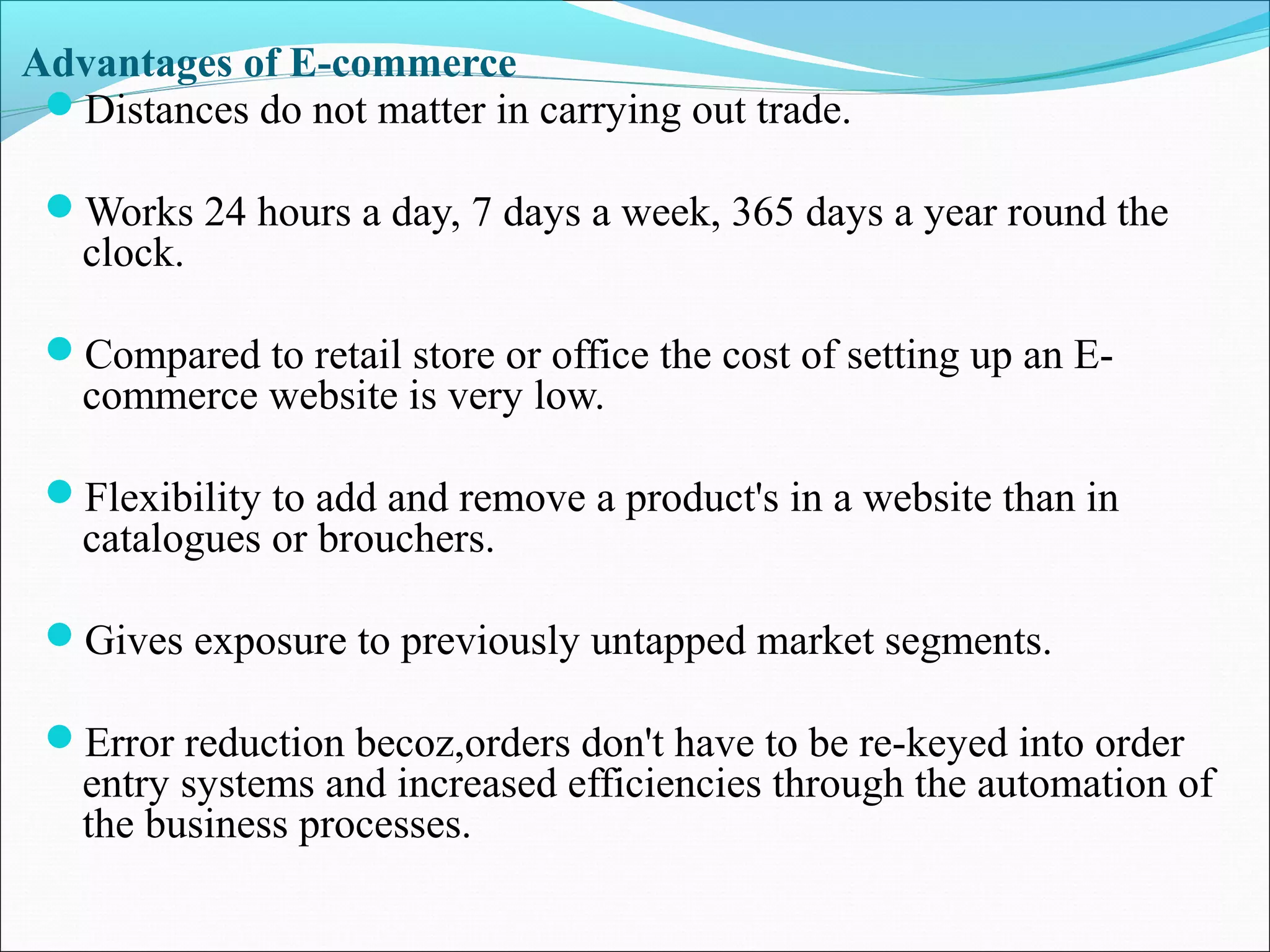 Advantages of E-commerce
Distances do not matter in carrying out trade.
Works 24 hours a day, 7 days a week, 365 days a year round the
clock.
Compared to retail store or office the cost of setting up an E-
commerce website is very low.
Flexibility to add and remove a product's in a website than in
catalogues or brouchers.
Gives exposure to previously untapped market segments.
Error reduction becoz,orders don't have to be re-keyed into order
entry systems and increased efficiencies through the automation of
the business processes.
 