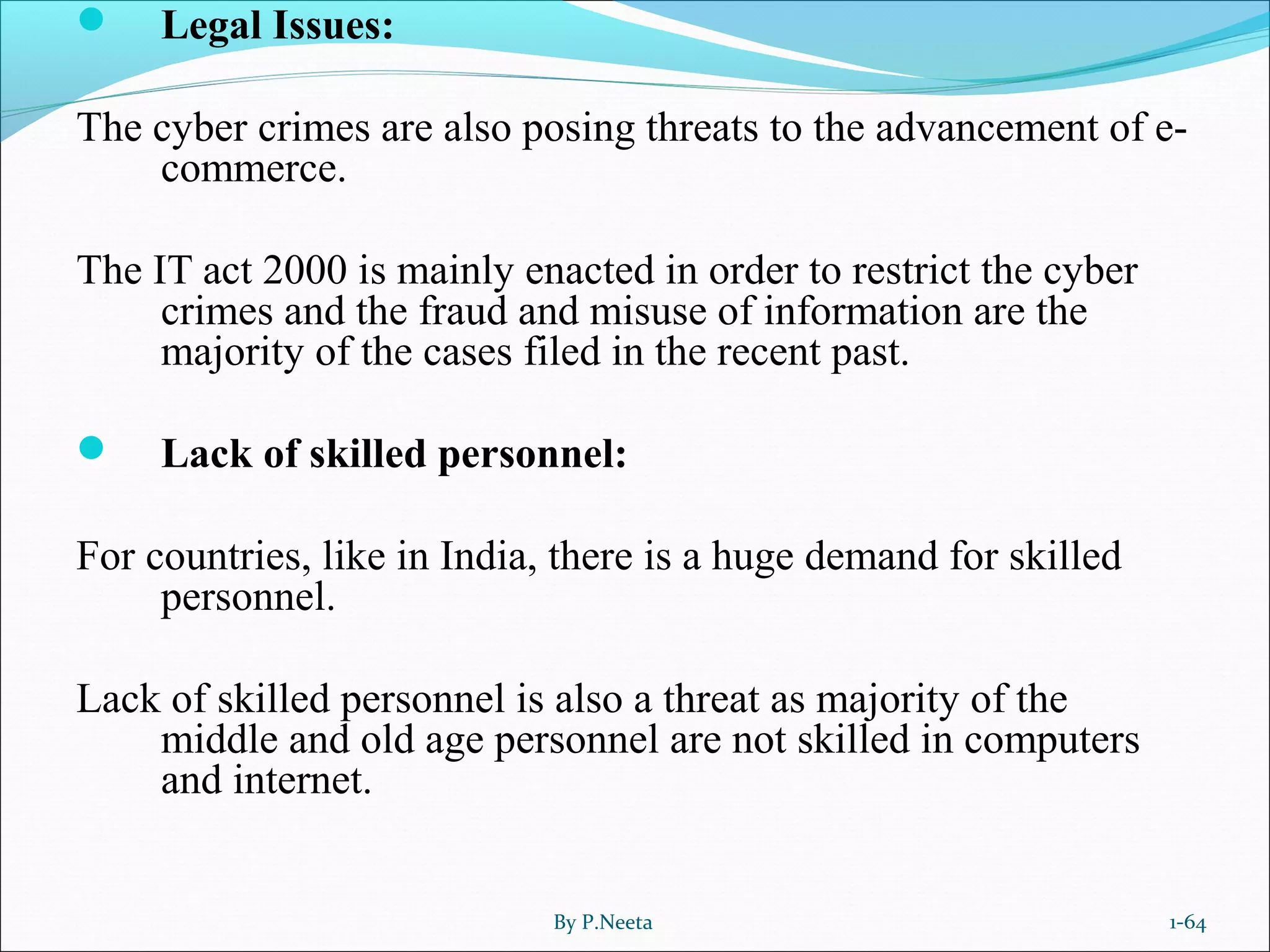  Legal Issues:
The cyber crimes are also posing threats to the advancement of e-
commerce.
The IT act 2000 is mainly enacted in order to restrict the cyber
crimes and the fraud and misuse of information are the
majority of the cases filed in the recent past.
 Lack of skilled personnel:
For countries, like in India, there is a huge demand for skilled
personnel.
Lack of skilled personnel is also a threat as majority of the
middle and old age personnel are not skilled in computers
and internet.
By P.Neeta 1-64
 