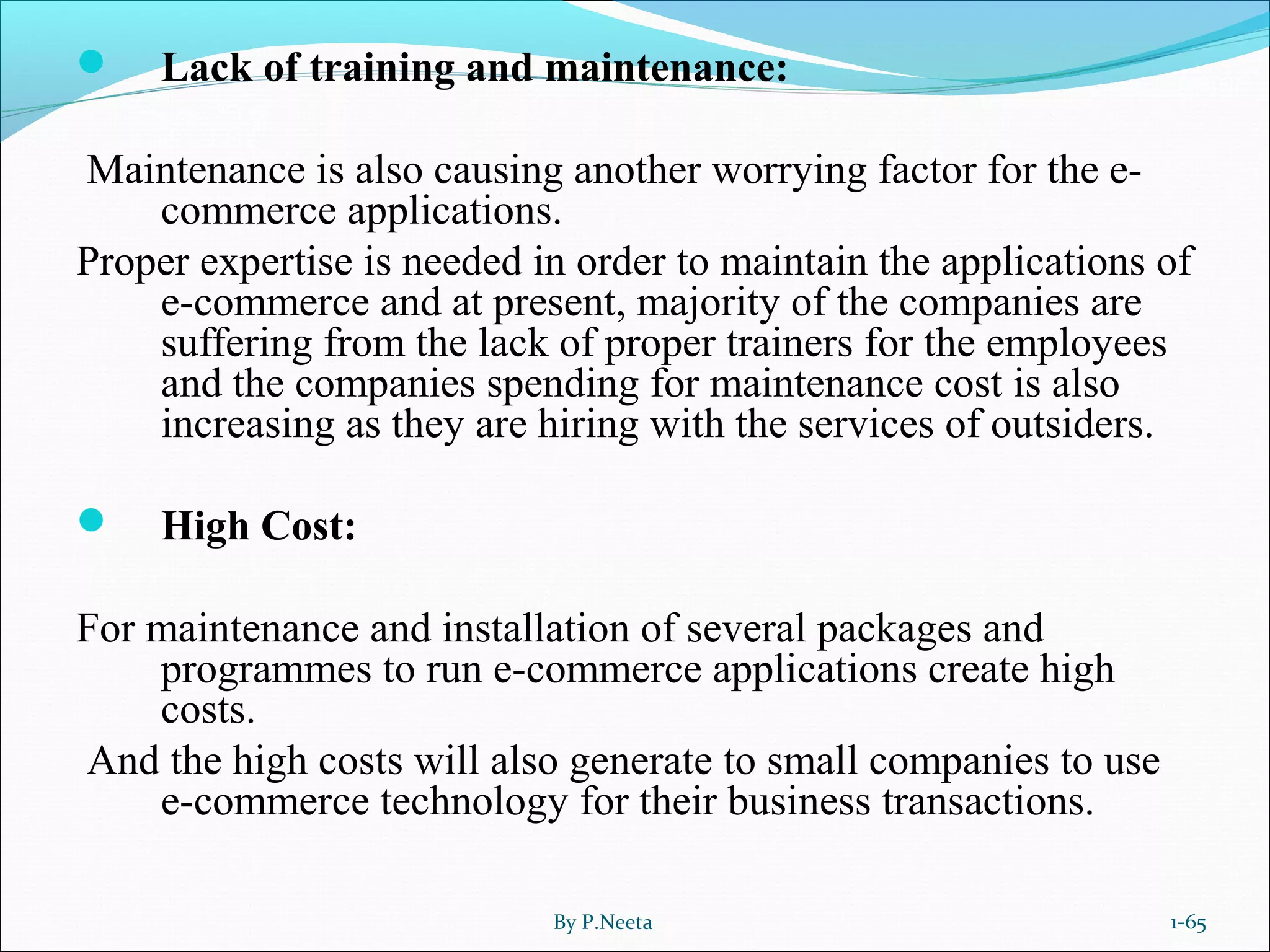 Lack of training and maintenance:
Maintenance is also causing another worrying factor for the e-
commerce applications.
Proper expertise is needed in order to maintain the applications of
e-commerce and at present, majority of the companies are
suffering from the lack of proper trainers for the employees
and the companies spending for maintenance cost is also
increasing as they are hiring with the services of outsiders.
 High Cost:
For maintenance and installation of several packages and
programmes to run e-commerce applications create high
costs.
And the high costs will also generate to small companies to use
e-commerce technology for their business transactions.
By P.Neeta 1-65
 