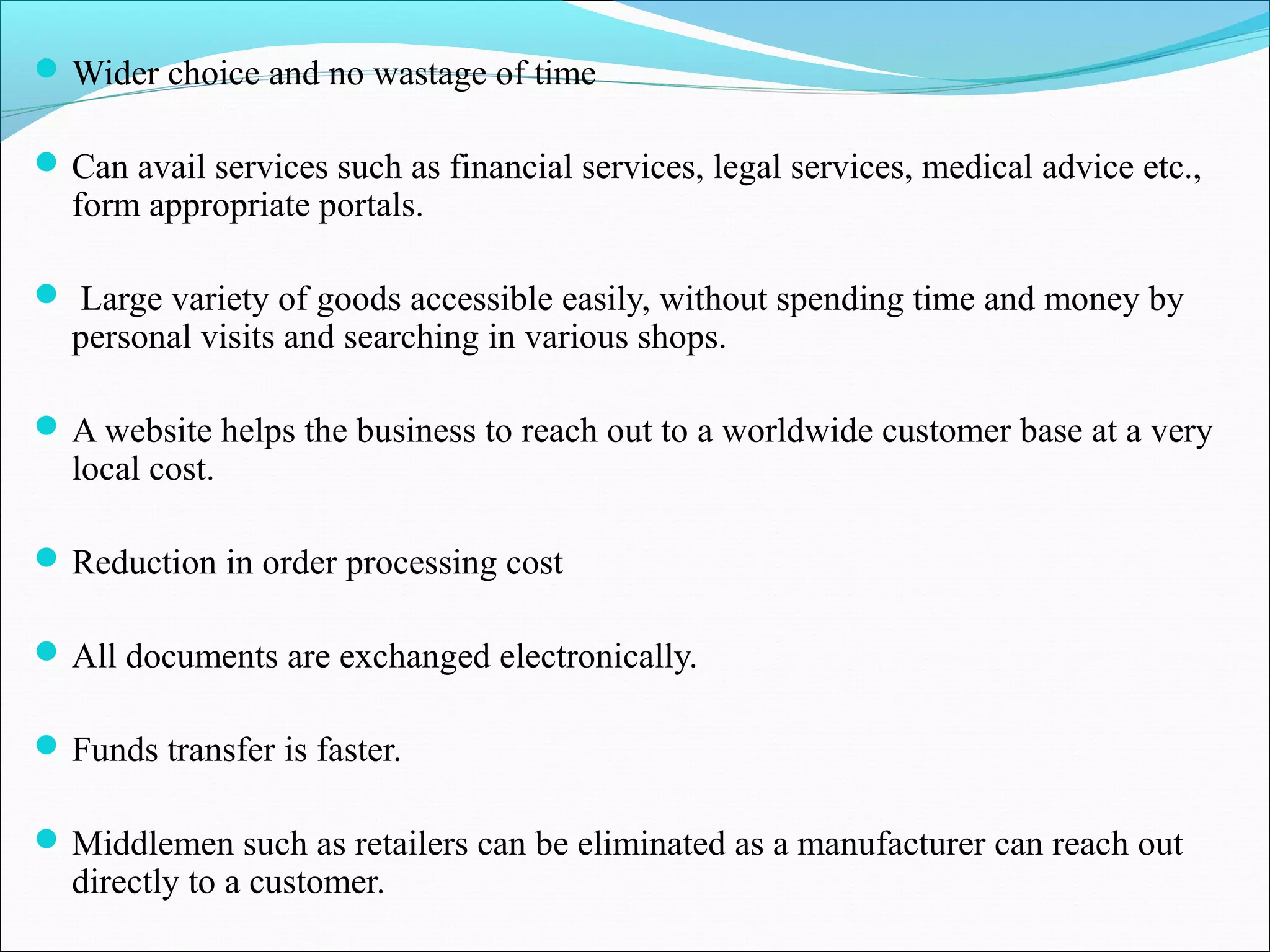 Wider choice and no wastage of time
Can avail services such as financial services, legal services, medical advice etc.,
form appropriate portals.
 Large variety of goods accessible easily, without spending time and money by
personal visits and searching in various shops.
A website helps the business to reach out to a worldwide customer base at a very
local cost.
Reduction in order processing cost
All documents are exchanged electronically.
Funds transfer is faster.
Middlemen such as retailers can be eliminated as a manufacturer can reach out
directly to a customer.
 