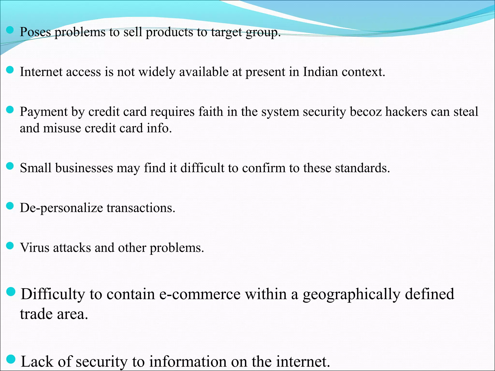 Poses problems to sell products to target group.
Internet access is not widely available at present in Indian context.
Payment by credit card requires faith in the system security becoz hackers can steal
and misuse credit card info.
Small businesses may find it difficult to confirm to these standards.
De-personalize transactions.
Virus attacks and other problems.
Difficulty to contain e-commerce within a geographically defined
trade area.
Lack of security to information on the internet.
 