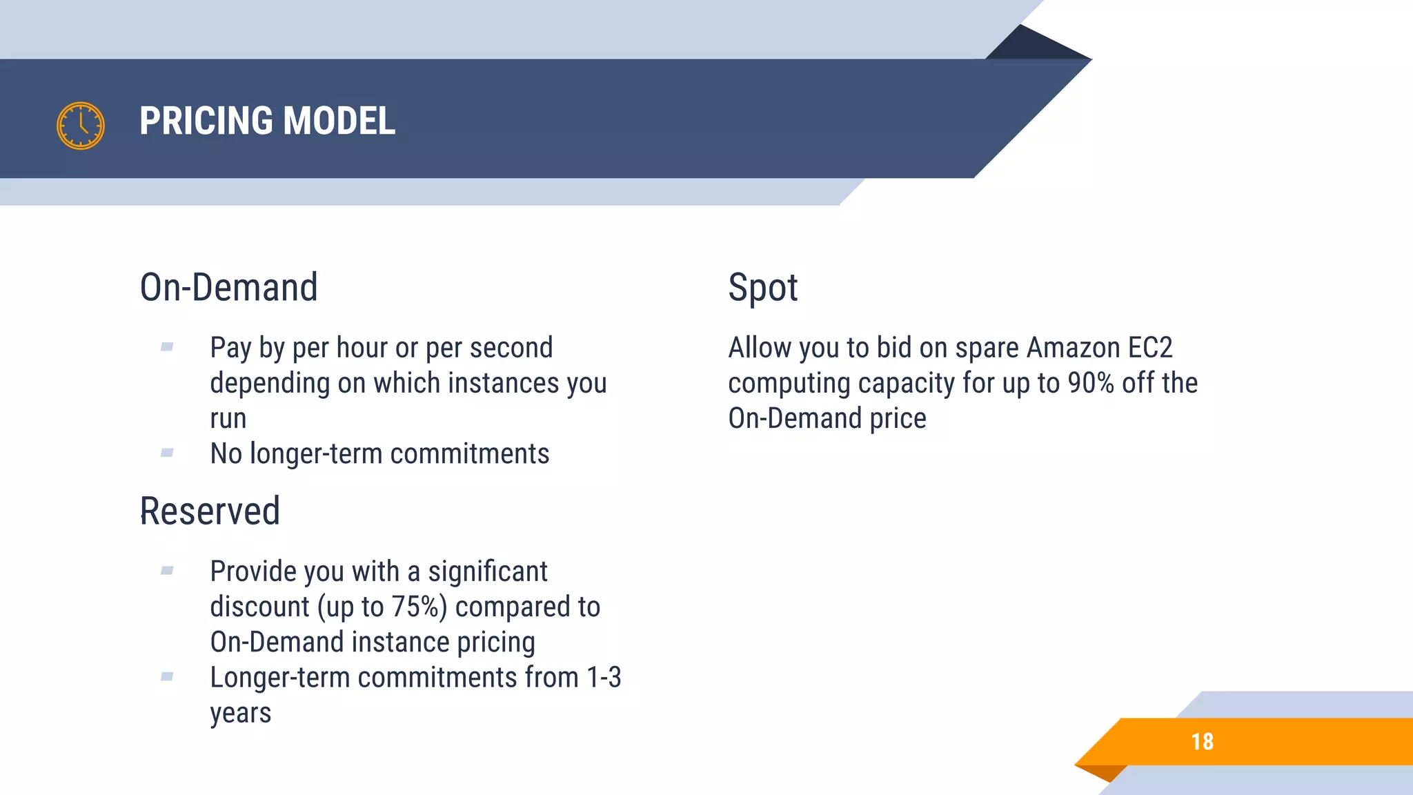 On-Demand ▰ Pay by per hour or per second depending on which instances you run ▰ No longer-term commitments . PRICING MODEL 18 Spot Allow you to bid on spare Amazon EC2 computing capacity for up to 90% off the On-Demand price Reserved ▰ Provide you with a signiﬁcant discount (up to 75%) compared to On-Demand instance pricing ▰ Longer-term commitments from 1-3 years 