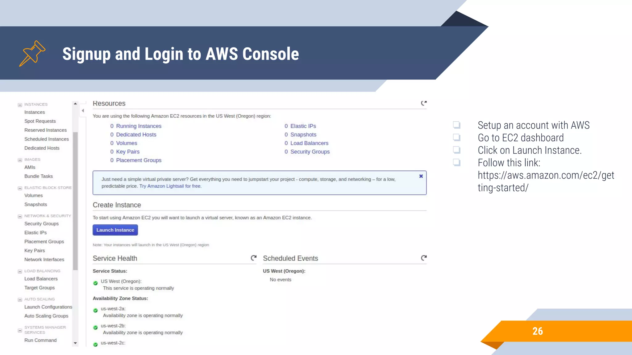 Signup and Login to AWS Console 26 ❏ Setup an account with AWS ❏ Go to EC2 dashboard ❏ Click on Launch Instance. ❏ Follow this link: https://aws.amazon.com/ec2/get ting-started/ 